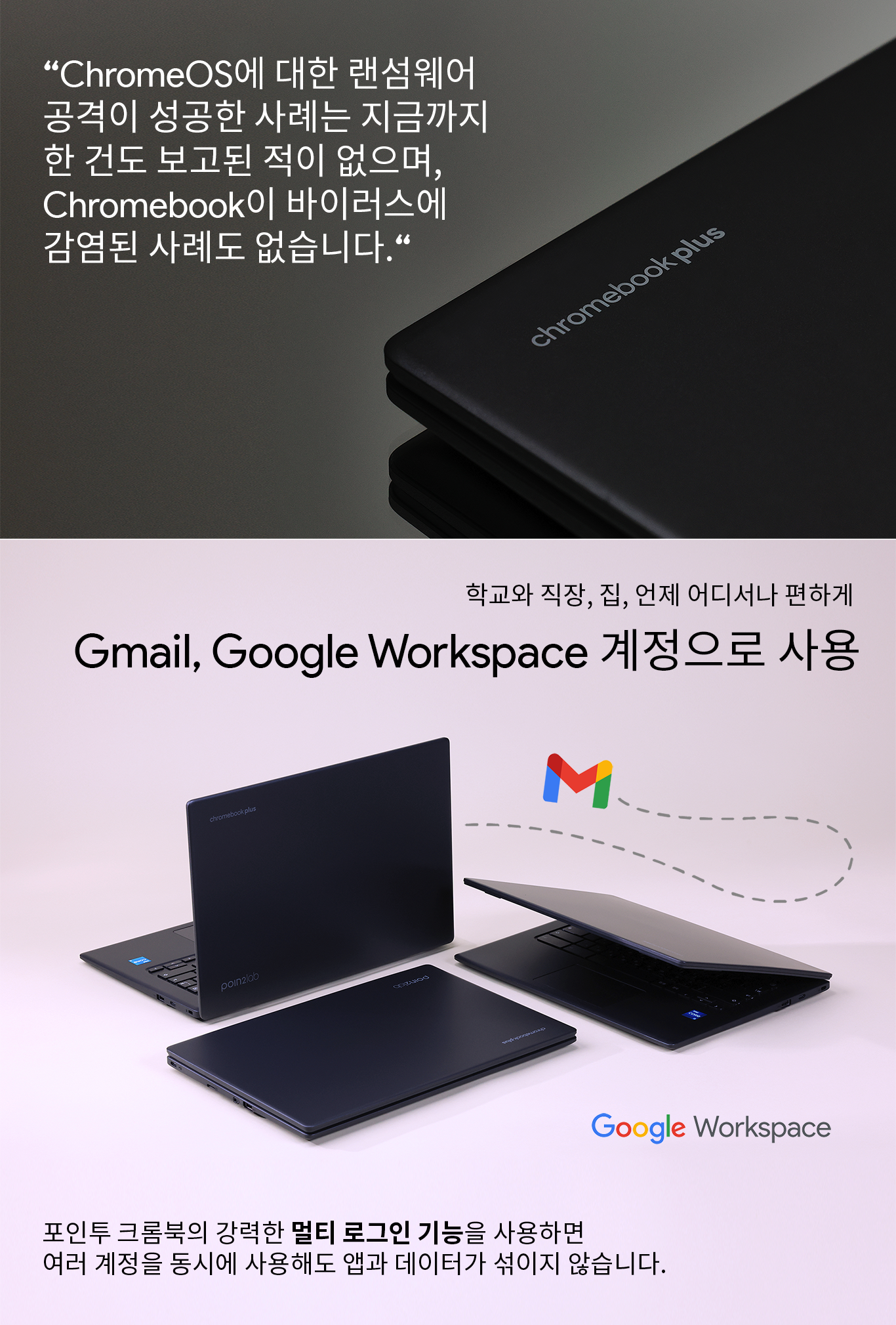 "Chrome OS에 대한 랜섬웨어 공격이 성공한 사례는 지금까지 한 건도 보고된 적 없으며, Chromebook이 바이러스에 감염된 사례도 없습니다."

학교와 직장, 집, 언제 어디서나 편하게 - Gmail, Google Workspace 계정으로 사용

포인투 크롬북의 강력한 멀티 로그인 기능을 사용하면 여러 계정을 동시에 사용해도 앱과 데이터가 섞이지 않습니다.