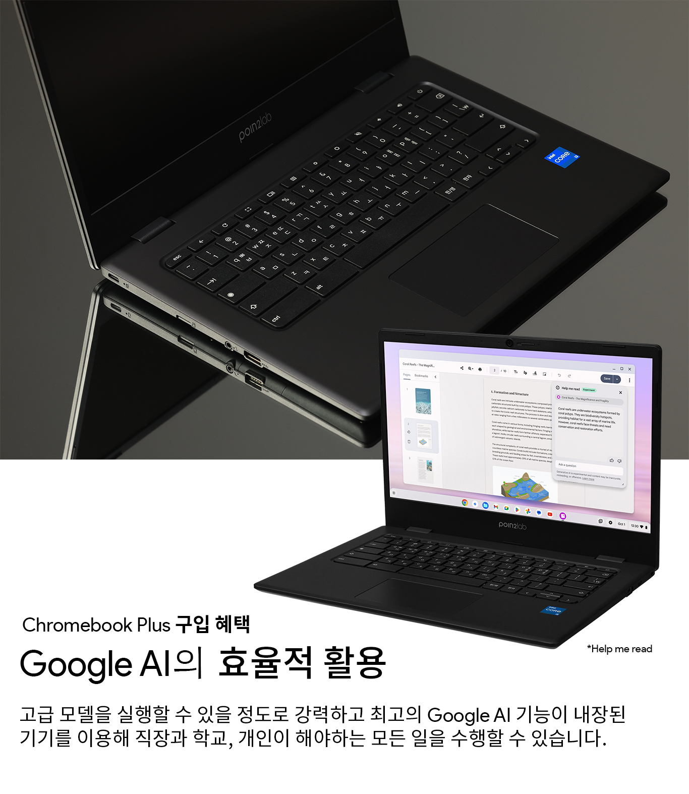 Chromebook Plus 구입 혜택 - Google AI의 효율적 활용
고급 모델을 실행할 수 있을 정도로 강력하고 최고의 Google AI 기능이 내장된 기기를 이용해 직장과 학교, 개인이 해야하는 모든 일을 수행할 수 있습니다. Gemini Advanced와 2TB 스토리비가 포함된 최고의 Google AI 기술 (Google One AI Premium)이 1년간 무료로 제공 됩니다.
*Gemini 1.5 Pro - 2024년 12월 기준 최신 모델, Google One AI Premium 오퍼는 개인 Gmail 계정에 한해 기기당 1회 제공 됩니다.